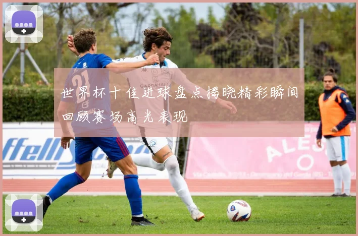 世界杯十佳进球盘点揭晓精彩瞬间回顾赛场高光表现